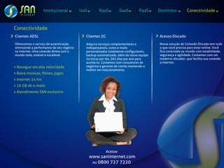 Institucional          IaaS       RaaS           SaaS        PaaS     Domínios          Conectividade



Conectividade
Clientes ADSL                                Clientes 3G                                 Acesso Discado

Oferecemos o serviço de autenticação,        Adquira serviços complementares e           Nossa solução de Conexão Discada tem tudo
otimizando a performance do seu negócio      indispensáveis, como e-mails                o que você precisa para estar online. Você
na internet. Uma conexão direta com o        personalizados totalmente configuráveis,    fica conectado ao mundo com estabilidade,
mundo todo, estável e escalável.             backup automatizado, além da nossa equipe   segurança e agilidade. Contamos com um
                                             24 horas por dia, 365 dias por ano para     moderno discador, que facilita sua conexão
                                             auxiliá-lo. Contamos com consultores de     a internet.
 Navegue em alta velocidade                  negócios e gerente de contas mantendo o
                                             melhor em relacionamento.
 Baixe músicas, filmes, jogos
 Internet 24 hrs
 10 GB de e-mails
 Atendimento SAN exclusivo




                                                           Acesse
                                                 www.saninternet.com
                                                  ou 0800 727 7220
 