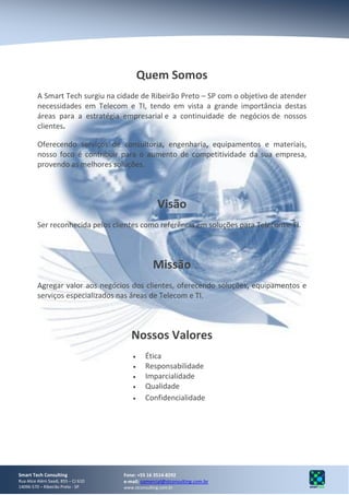Quem Somos
         A Smart Tech surgiu na cidade de Ribeirão Preto – SP com o objetivo de atender
         necessidades em Telecom e TI, tendo em vista a grande importância destas
         áreas para a estratégia empresarial e a continuidade de negócios de nossos
         clientes.

         Oferecendo serviços de consultoria, engenharia, equipamentos e materiais,
         nosso foco é contribuir para o aumento de competitividade da sua empresa,
         provendo as melhores soluções.



                                                    Visão
         Ser reconhecida pelos clientes como referência em soluções para Telecom e TI.



                                                  Missão
         Agregar valor aos negócios dos clientes, oferecendo soluções, equipamentos e
         serviços especializados nas áreas de Telecom e TI.



                                        Nossos Valores
                                              Ética
                                              Responsabilidade
                                              Imparcialidade
                                              Qualidade
                                              Confidencialidade




Smart Tech Consulting                Fone: +55 16 3514-8292
Rua Alice Além Saadi, 855 – CJ 610   e-mail: comercial@stconsulting.com.br
14096-570 – Ribeirão Preto - SP      www.stconsulting.com.br
 