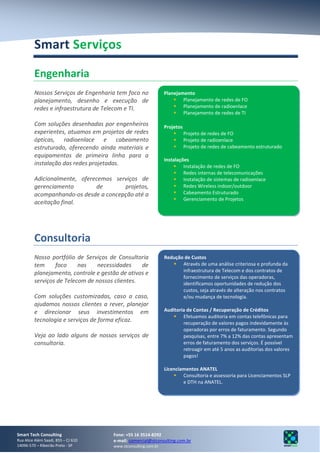 Smart Serviços

         Engenharia
         Nossos Serviços de Engenharia tem foco no              Planejamento
         planejamento, desenho e execução de                         Planejamento de redes de FO
         redes e infraestrutura de Telecom e TI.                     Planejamento de radioenlace
                                                                     Planejamento de redes de TI

         Com soluções desenhadas por engenheiros                Projetos
         experientes, atuamos em projetos de redes                   Projeto de redes de FO
         ópticas, radioenlace e cabeamento                           Projeto de radioenlace
         estruturado, oferecendo ainda materiais e                   Projeto de redes de cabeamento estruturado
         equipamentos de primeira linha para a
                                                                Instalações
         instalação das redes projetadas.                             Instalação de redes de FO
                                                                      Redes internas de telecomunicações
         Adicionalmente, oferecemos serviços de                       Instalação de sistemas de radioenlace
         gerenciamento        de       projetos,                      Redes Wireless indoor/outdoor
         acompanhando-os desde a concepção até a                      Cabeamento Estruturado
                                                                      Gerenciamento de Projetos
         aceitação final.




         Consultoria
         Nosso portfólio de Serviços de Consultoria             Redução de Custos
         tem     foco     nas    necessidades    de                 Através de uma análise criteriosa e profunda da
                                                                       infraestrutura de Telecom e dos contratos de
         planejamento, controle e gestão de ativos e
                                                                       fornecimento de serviços das operadoras,
         serviços de Telecom de nossos clientes.                       identificamos oportunidades de redução dos
                                                                       custos, seja através de alteração nos contratos
         Com soluções customizadas, caso a caso,                       e/ou mudança de tecnologia.
         ajudamos nossos clientes a rever, planejar
         e direcionar seus investimentos em                     Auditoria de Contas / Recuperação de Créditos
                                                                     Efetuamos auditoria em contas telefônicas para
         tecnologia e serviços de forma eficaz.                         recuperação de valores pagos indevidamente às
                                                                        operadoras por erros de faturamento. Segundo
         Veja ao lado alguns de nossos serviços de                      pesquisas, entre 7% a 12% das contas apresentam
         consultoria.                                                   erros de faturamento dos serviços. É possível
                                                                        retroagir em até 5 anos as auditorias dos valores
                                                                        pagos!

                                                                Licenciamentos ANATEL
                                                                     Consultoria e assessoria para Licenciamentos SLP
                                                                        e DTH na ANATEL.




Smart Tech Consulting                 Fone: +55 16 3514-8292
Rua Alice Além Saadi, 855 – CJ 610    e-mail: comercial@stconsulting.com.br
14096-570 – Ribeirão Preto - SP       www.stconsulting.com.br
 