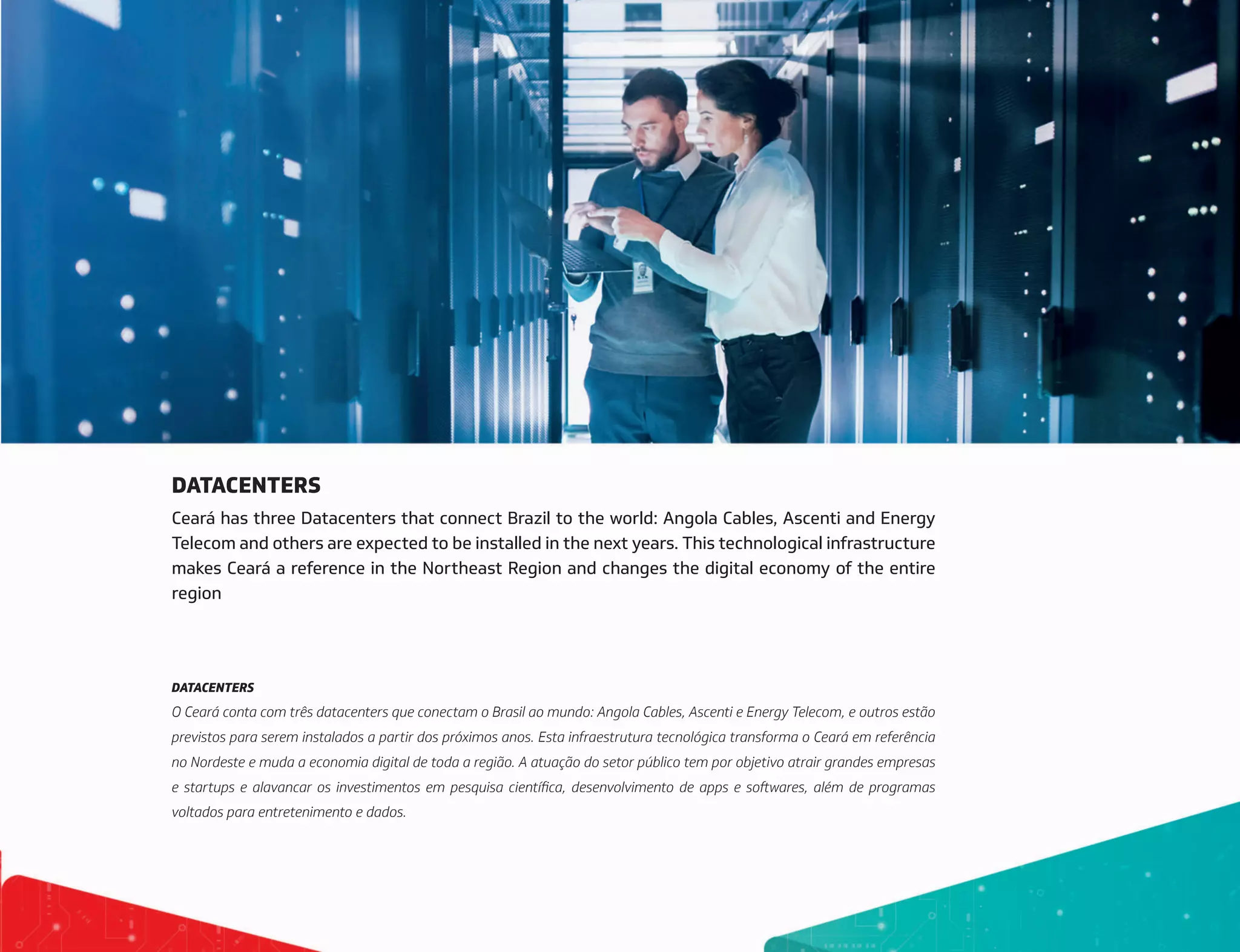 DATACENTERS
Ceará has three Datacenters that connect Brazil to the world: Angola Cables, Ascenti and Energy
Telecom and others are expected to be installed in the next years. This technological infrastructure
makes Ceará a reference in the Northeast Region and changes the digital economy of the entire
region
DATACENTERS
O Ceará conta com três datacenters que conectam o Brasil ao mundo: Angola Cables, Ascenti e Energy Telecom, e outros estão
previstos para serem instalados a partir dos próximos anos. Esta infraestrutura tecnológica transforma o Ceará em referência
no Nordeste e muda a economia digital de toda a região. A atuação do setor público tem por objetivo atrair grandes empresas
e startups e alavancar os investimentos em pesquisa científica, desenvolvimento de apps e softwares, além de programas
voltados para entretenimento e dados.
 