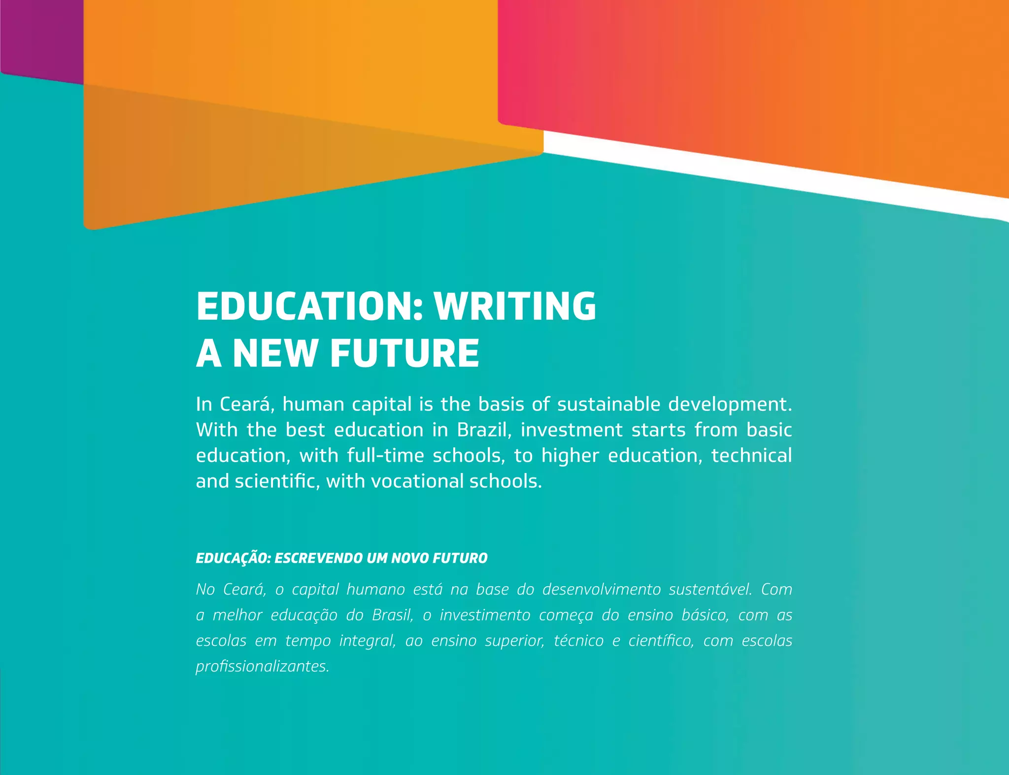 In Ceará, human capital is the basis of sustainable development.
With the best education in Brazil, investment starts from basic
education, with full-time schools, to higher education, technical
and scientific, with vocational schools.
No Ceará, o capital humano está na base do desenvolvimento sustentável. Com
a melhor educação do Brasil, o investimento começa do ensino básico, com as
escolas em tempo integral, ao ensino superior, técnico e científico, com escolas
profissionalizantes.
EDUCATION: WRITING
A NEW FUTURE
EDUCAÇÃO: ESCREVENDO UM NOVO FUTURO
 