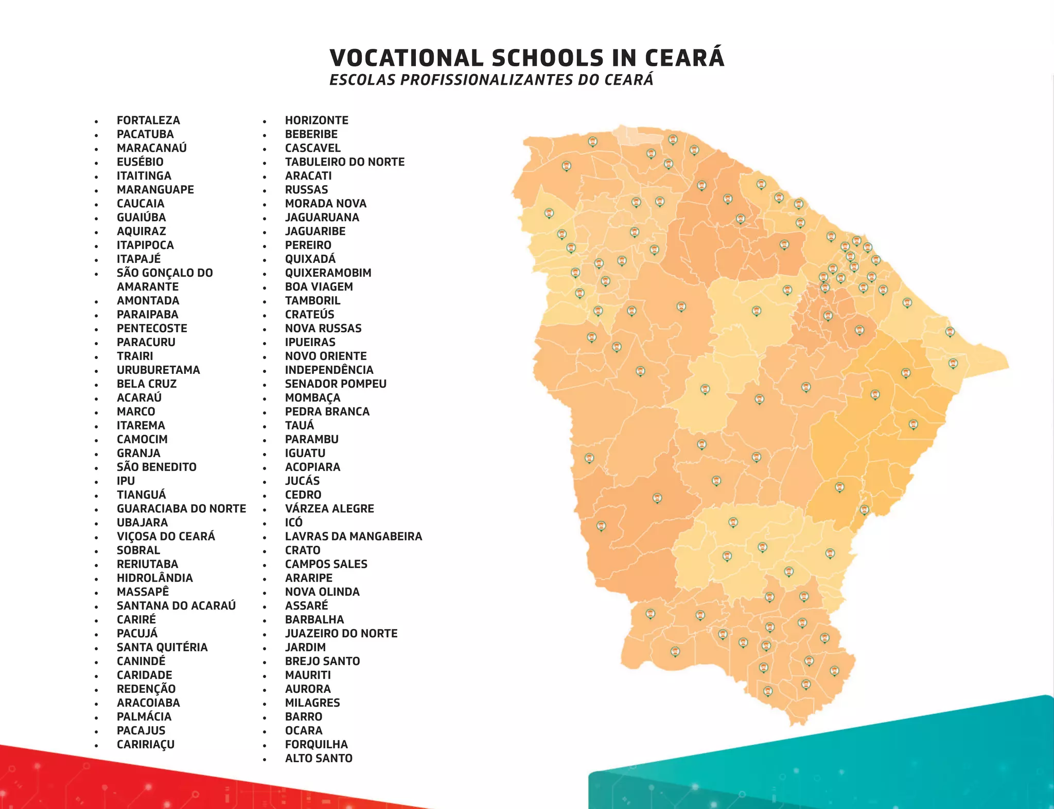 VOCATIONAL SCHOOLS IN CEARÁ
ESCOLAS PROFISSIONALIZANTES DO CEARÁ
•	 FORTALEZA
•	 PACATUBA
•	 MARACANAÚ
•	 EUSÉBIO
•	 ITAITINGA
•	 MARANGUAPE
•	 CAUCAIA
•	 GUAIÚBA
•	 AQUIRAZ
•	 ITAPIPOCA
•	 ITAPAJÉ
•	 SÃO GONÇALO DO
AMARANTE
•	 AMONTADA
•	 PARAIPABA
•	 PENTECOSTE
•	 PARACURU
•	 TRAIRI
•	 URUBURETAMA
•	 BELA CRUZ
•	 ACARAÚ
•	 MARCO
•	 ITAREMA
•	 CAMOCIM
•	 GRANJA
•	 SÃO BENEDITO
•	 IPU
•	 TIANGUÁ
•	 GUARACIABA DO NORTE
•	 UBAJARA
•	 VIÇOSA DO CEARÁ
•	 SOBRAL
•	 RERIUTABA
•	 HIDROLÂNDIA
•	 MASSAPÊ
•	 SANTANA DO ACARAÚ
•	 CARIRÉ
•	 PACUJÁ
•	 SANTA QUITÉRIA
•	 CANINDÉ
•	 CARIDADE
•	 REDENÇÃO
•	 ARACOIABA
•	 PALMÁCIA
•	 PACAJUS
•	 CARIRIAÇU
•	 HORIZONTE
•	 BEBERIBE
•	 CASCAVEL
•	 TABULEIRO DO NORTE
•	 ARACATI
•	 RUSSAS
•	 MORADA NOVA
•	 JAGUARUANA
•	 JAGUARIBE
•	 PEREIRO
•	 QUIXADÁ
•	 QUIXERAMOBIM
•	 BOA VIAGEM
•	 TAMBORIL
•	 CRATEÚS
•	 NOVA RUSSAS
•	 IPUEIRAS
•	 NOVO ORIENTE
•	 INDEPENDÊNCIA
•	 SENADOR POMPEU
•	 MOMBAÇA
•	 PEDRA BRANCA
•	 TAUÁ
•	 PARAMBU
•	 IGUATU
•	 ACOPIARA
•	 JUCÁS
•	 CEDRO
•	 VÁRZEA ALEGRE
•	 ICÓ
•	 LAVRAS DA MANGABEIRA
•	 CRATO
•	 CAMPOS SALES
•	 ARARIPE
•	 NOVA OLINDA
•	 ASSARÉ
•	 BARBALHA
•	 JUAZEIRO DO NORTE
•	 JARDIM
•	 BREJO SANTO
•	 MAURITI
•	 AURORA
•	 MILAGRES
•	 BARRO
•	 OCARA
•	 FORQUILHA
•	 ALTO SANTO
 