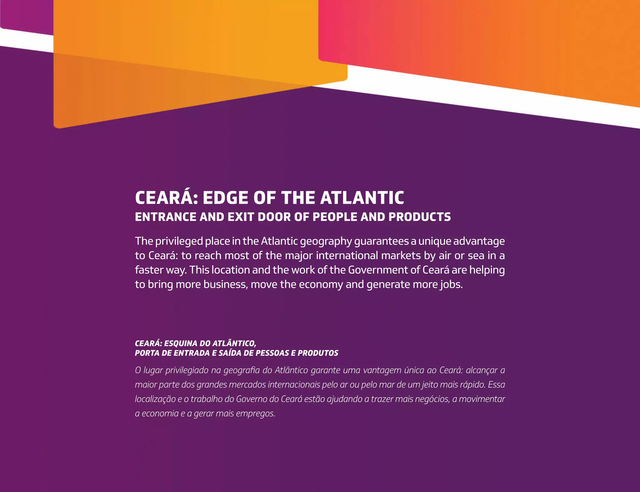 CEARÁ: EDGE OF THE ATLANTIC
ENTRANCE AND EXIT DOOR OF PEOPLE AND PRODUCTS
CEARÁ: ESQUINA DO ATLÂNTICO,
PORTA DE ENTRADA E SAÍDA DE PESSOAS E PRODUTOS
TheprivilegedplaceintheAtlanticgeographyguaranteesauniqueadvantage
to Ceará: to reach most of the major international markets by air or sea in a
faster way. This location and the work of the Government of Ceará are helping
to bring more business, move the economy and generate more jobs.
O lugar privilegiado na geografia do Atlântico garante uma vantagem única ao Ceará: alcançar a
maior parte dos grandes mercados internacionais pelo ar ou pelo mar de um jeito mais rápido. Essa
localização e o trabalho do Governo do Ceará estão ajudando a trazer mais negócios, a movimentar
a economia e a gerar mais empregos.
 