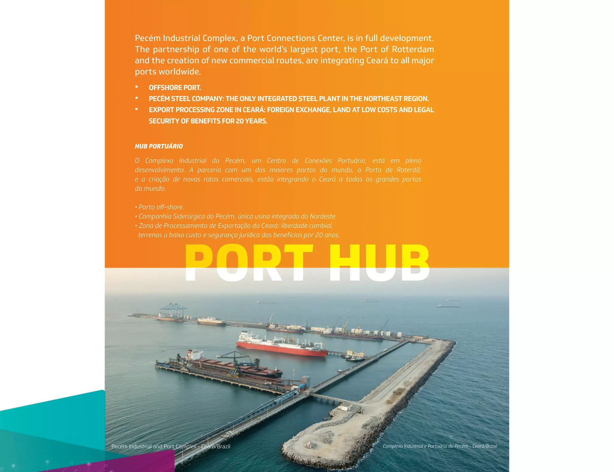 PORT HUB
Pecém Industrial Complex, a Port Connections Center, is in full development.
The partnership of one of the world’s largest port, the Port of Rotterdam
and the creation of new commercial routes, are integrating Ceará to all major
ports worldwide.
Complexo Industrial e Portuário do Pecém - Ceará/Brasil
Pecém Industrial and Port Complex - Ceará/Brazil
O Complexo Industrial do Pecém, um Centro de Conexões Portuário, está em pleno
desenvolvimento. A parceria com um dos maiores portos do mundo, o Porto de Roterdã,
e a criação de novas rotas comerciais, estão integrando o Ceará a todos os grandes portos
do mundo.
• Porto oﬀ-shore.
• Companhia Siderúrgica do Pecém, única usina integrada do Nordeste.
• Zona de Processamento de Exportação do Ceará: liberdade cambial,
terrenos a baixo custo e segurança jurídica dos benefícios por 20 anos.
• OFFSHORE PORT.
• PECÉM STEEL COMPANY: THE ONLY INTEGRATED STEEL PLANT IN THE NORTHEAST REGION.
• EXPORT PROCESSING ZONE IN CEARÁ: FOREIGN EXCHANGE, LAND AT LOW COSTS AND LEGAL
SECURITY OF BENEFITS FOR 20 YEARS.
HUB PORTUÁRIO
 