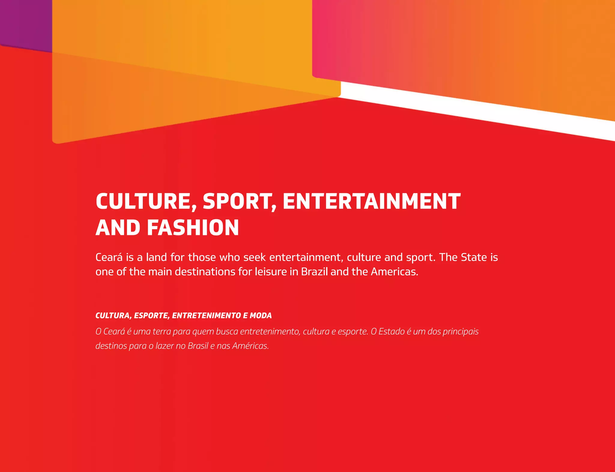 Ceará is a land for those who seek entertainment, culture and sport. The State is
one of the main destinations for leisure in Brazil and the Americas.
O Ceará é uma terra para quem busca entretenimento, cultura e esporte. O Estado é um dos principais
destinos para o lazer no Brasil e nas Américas.
CULTURE, SPORT, ENTERTAINMENT
AND FASHION
CULTURA, ESPORTE, ENTRETENIMENTO E MODA
 