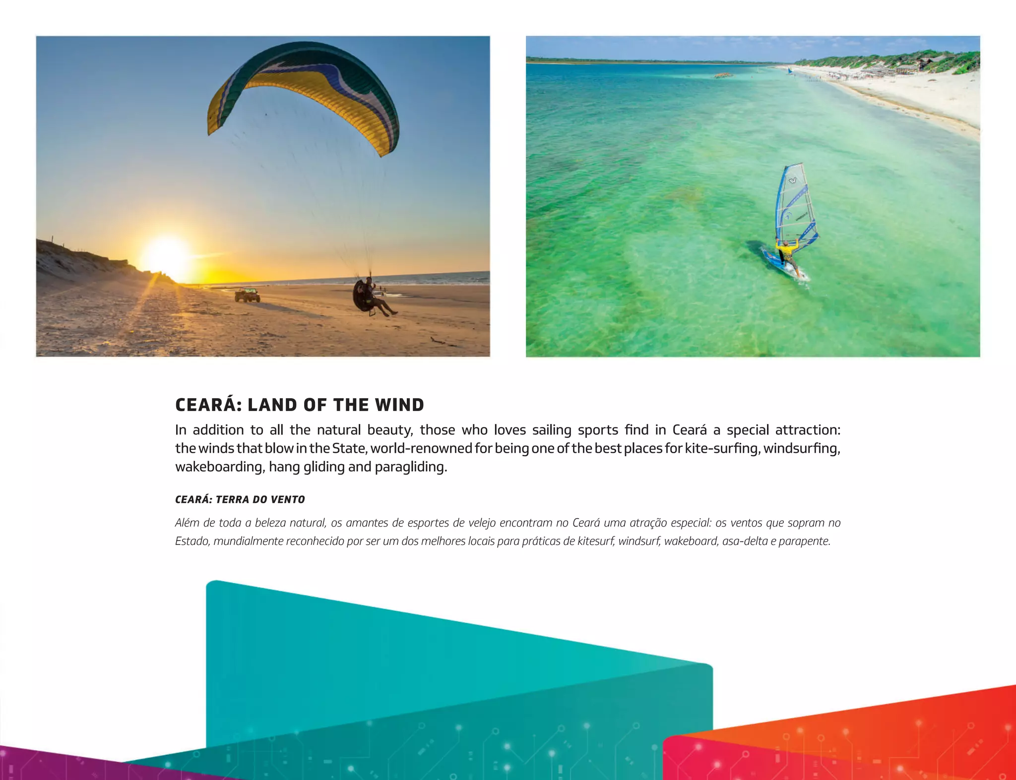 CEARÁ: LAND OF THE WIND
In addition to all the natural beauty, those who loves sailing sports find in Ceará a special attraction:
thewindsthatblowintheState,world-renownedforbeingoneofthebestplacesforkite-surfing,windsurfing,
wakeboarding, hang gliding and paragliding.
CEARÁ: TERRA DO VENTO
Além de toda a beleza natural, os amantes de esportes de velejo encontram no Ceará uma atração especial: os ventos que sopram no
Estado, mundialmente reconhecido por ser um dos melhores locais para práticas de kitesurf, windsurf, wakeboard, asa-delta e parapente.
 