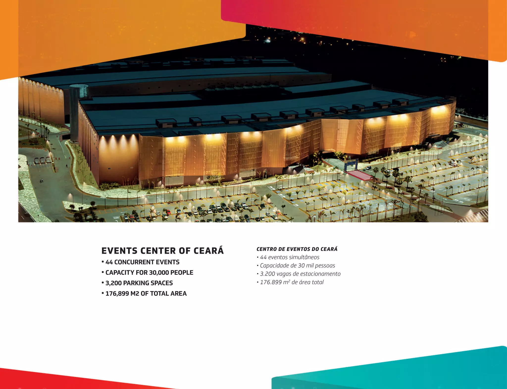 EVENTS CENTER OF CEARÁ
• 44 CONCURRENT EVENTS
• CAPACITY FOR 30,000 PEOPLE
• 3,200 PARKING SPACES
• 176,899 M2 OF TOTAL AREA
CENTRO DE EVENTOS DO CEARÁ
• 44 eventos simultâneos
• Capacidade de 30 mil pessoas
• 3.200 vagas de estacionamento
• 176.899 m2
de área total
 