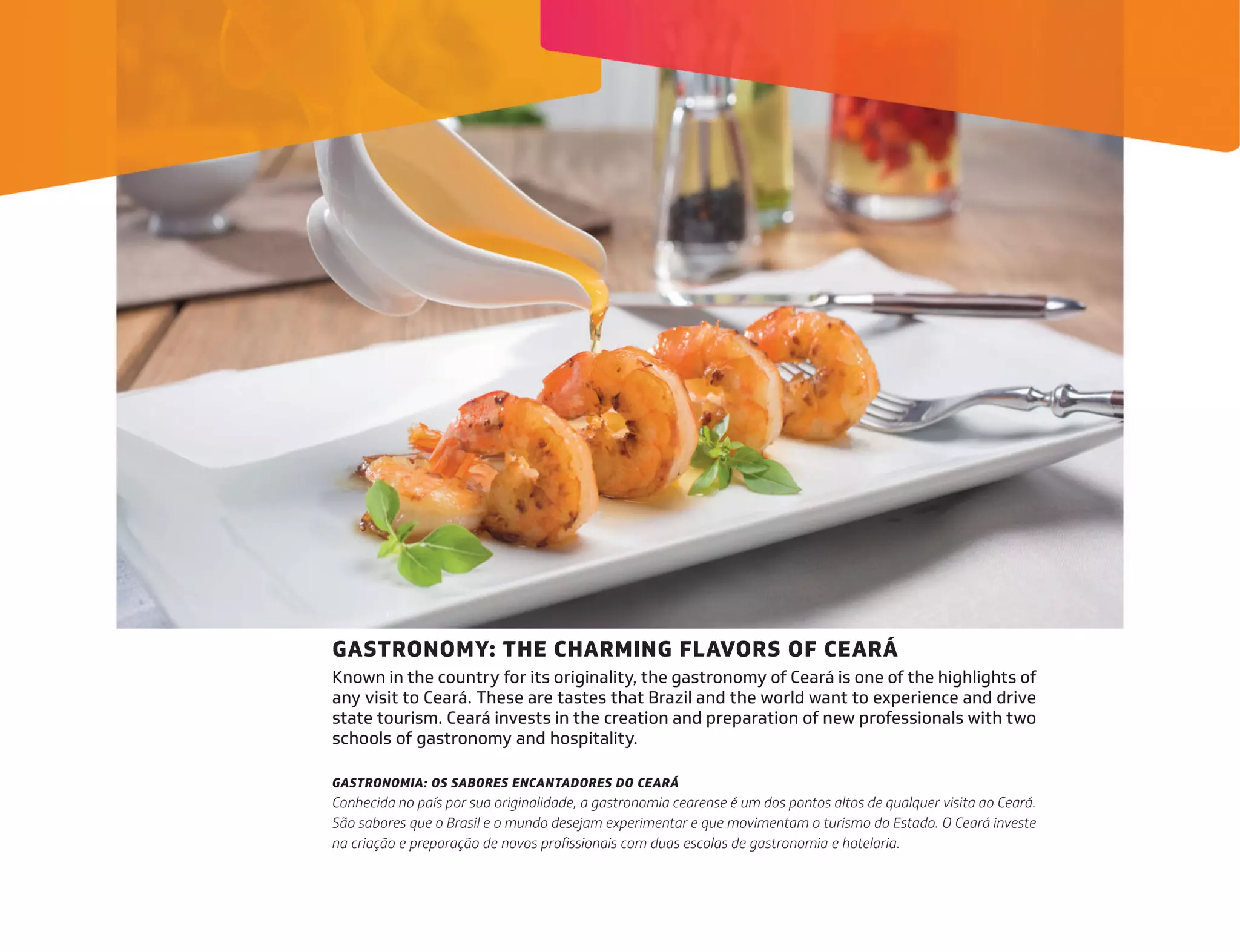 GASTRONOMY: THE CHARMING FLAVORS OF CEARÁ
Known in the country for its originality, the gastronomy of Ceará is one of the highlights of
any visit to Ceará. These are tastes that Brazil and the world want to experience and drive
state tourism. Ceará invests in the creation and preparation of new professionals with two
schools of gastronomy and hospitality.
GASTRONOMIA: OS SABORES ENCANTADORES DO CEARÁ
Conhecida no país por sua originalidade, a gastronomia cearense é um dos pontos altos de qualquer visita ao Ceará.
São sabores que o Brasil e o mundo desejam experimentar e que movimentam o turismo do Estado. O Ceará investe
na criação e preparação de novos profissionais com duas escolas de gastronomia e hotelaria.
 