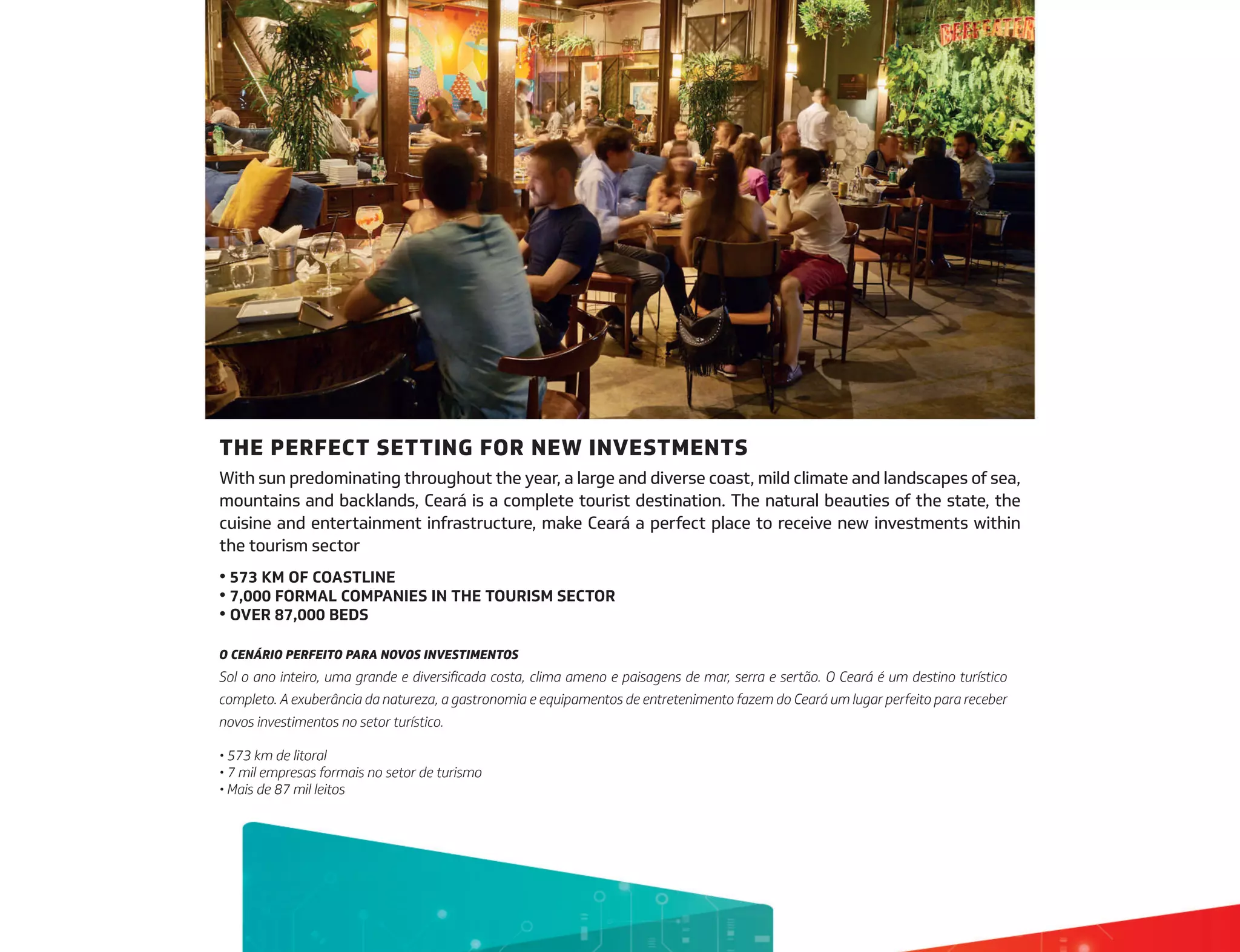 THE PERFECT SETTING FOR NEW INVESTMENTS
With sun predominating throughout the year, a large and diverse coast, mild climate and landscapes of sea,
mountains and backlands, Ceará is a complete tourist destination. The natural beauties of the state, the
cuisine and entertainment infrastructure, make Ceará a perfect place to receive new investments within
the tourism sector
• 573 KM OF COASTLINE
• 7,000 FORMAL COMPANIES IN THE TOURISM SECTOR
• OVER 87,000 BEDS
O CENÁRIO PERFEITO PARA NOVOS INVESTIMENTOS
Sol o ano inteiro, uma grande e diversificada costa, clima ameno e paisagens de mar, serra e sertão. O Ceará é um destino turístico
completo. A exuberância da natureza, a gastronomia e equipamentos de entretenimento fazem do Ceará um lugar perfeito para receber
novos investimentos no setor turístico.
• 573 km de litoral
• 7 mil empresas formais no setor de turismo
• Mais de 87 mil leitos
 