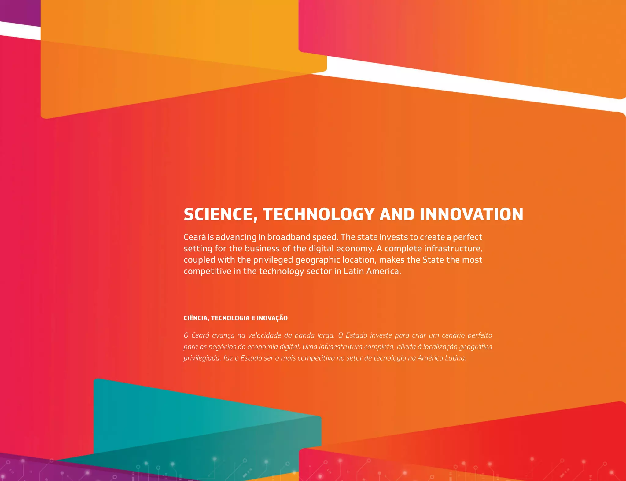 SCIENCE, TECHNOLOGY AND INNOVATION
CIÊNCIA, TECNOLOGIA E INOVAÇÃO
Ceará is advancing in broadband speed. The state invests to create a perfect
setting for the business of the digital economy. A complete infrastructure,
coupled with the privileged geographic location, makes the State the most
competitive in the technology sector in Latin America.
O Ceará avança na velocidade da banda larga. O Estado investe para criar um cenário perfeito
para os negócios da economia digital. Uma infraestrutura completa, aliada à localização geográfica
privilegiada, faz o Estado ser o mais competitivo no setor de tecnologia na América Latina.
 