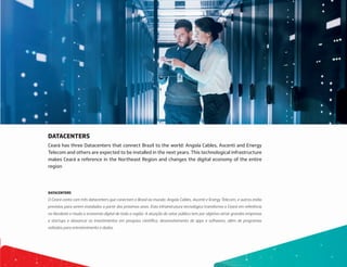 DATACENTERS
Ceará has three Datacenters that connect Brazil to the world: Angola Cables, Ascenti and Energy
Telecom and others are expected to be installed in the next years. This technological infrastructure
makes Ceará a reference in the Northeast Region and changes the digital economy of the entire
region
DATACENTERS
O Ceará conta com três datacenters que conectam o Brasil ao mundo: Angola Cables, Ascenti e Energy Telecom, e outros estão
previstos para serem instalados a partir dos próximos anos. Esta infraestrutura tecnológica transforma o Ceará em referência
no Nordeste e muda a economia digital de toda a região. A atuação do setor público tem por objetivo atrair grandes empresas
e startups e alavancar os investimentos em pesquisa científica, desenvolvimento de apps e softwares, além de programas
voltados para entretenimento e dados.
 