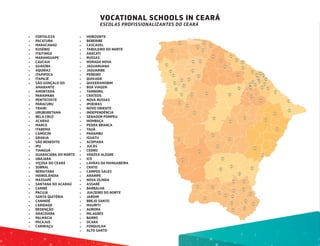 VOCATIONAL SCHOOLS IN CEARÁ
ESCOLAS PROFISSIONALIZANTES DO CEARÁ
•	 FORTALEZA
•	 PACATUBA
•	 MARACANAÚ
•	 EUSÉBIO
•	 ITAITINGA
•	 MARANGUAPE
•	 CAUCAIA
•	 GUAIÚBA
•	 AQUIRAZ
•	 ITAPIPOCA
•	 ITAPAJÉ
•	 SÃO GONÇALO DO
AMARANTE
•	 AMONTADA
•	 PARAIPABA
•	 PENTECOSTE
•	 PARACURU
•	 TRAIRI
•	 URUBURETAMA
•	 BELA CRUZ
•	 ACARAÚ
•	 MARCO
•	 ITAREMA
•	 CAMOCIM
•	 GRANJA
•	 SÃO BENEDITO
•	 IPU
•	 TIANGUÁ
•	 GUARACIABA DO NORTE
•	 UBAJARA
•	 VIÇOSA DO CEARÁ
•	 SOBRAL
•	 RERIUTABA
•	 HIDROLÂNDIA
•	 MASSAPÊ
•	 SANTANA DO ACARAÚ
•	 CARIRÉ
•	 PACUJÁ
•	 SANTA QUITÉRIA
•	 CANINDÉ
•	 CARIDADE
•	 REDENÇÃO
•	 ARACOIABA
•	 PALMÁCIA
•	 PACAJUS
•	 CARIRIAÇU
•	 HORIZONTE
•	 BEBERIBE
•	 CASCAVEL
•	 TABULEIRO DO NORTE
•	 ARACATI
•	 RUSSAS
•	 MORADA NOVA
•	 JAGUARUANA
•	 JAGUARIBE
•	 PEREIRO
•	 QUIXADÁ
•	 QUIXERAMOBIM
•	 BOA VIAGEM
•	 TAMBORIL
•	 CRATEÚS
•	 NOVA RUSSAS
•	 IPUEIRAS
•	 NOVO ORIENTE
•	 INDEPENDÊNCIA
•	 SENADOR POMPEU
•	 MOMBAÇA
•	 PEDRA BRANCA
•	 TAUÁ
•	 PARAMBU
•	 IGUATU
•	 ACOPIARA
•	 JUCÁS
•	 CEDRO
•	 VÁRZEA ALEGRE
•	 ICÓ
•	 LAVRAS DA MANGABEIRA
•	 CRATO
•	 CAMPOS SALES
•	 ARARIPE
•	 NOVA OLINDA
•	 ASSARÉ
•	 BARBALHA
•	 JUAZEIRO DO NORTE
•	 JARDIM
•	 BREJO SANTO
•	 MAURITI
•	 AURORA
•	 MILAGRES
•	 BARRO
•	 OCARA
•	 FORQUILHA
•	 ALTO SANTO
 