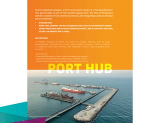 PORT HUB
Pecém Industrial Complex, a Port Connections Center, is in full development.
The partnership of one of the world’s largest port, the Port of Rotterdam
and the creation of new commercial routes, are integrating Ceará to all major
ports worldwide.
Complexo Industrial e Portuário do Pecém - Ceará/Brasil
Pecém Industrial and Port Complex - Ceará/Brazil
O Complexo Industrial do Pecém, um Centro de Conexões Portuário, está em pleno
desenvolvimento. A parceria com um dos maiores portos do mundo, o Porto de Roterdã,
e a criação de novas rotas comerciais, estão integrando o Ceará a todos os grandes portos
do mundo.
• Porto oﬀ-shore.
• Companhia Siderúrgica do Pecém, única usina integrada do Nordeste.
• Zona de Processamento de Exportação do Ceará: liberdade cambial,
terrenos a baixo custo e segurança jurídica dos benefícios por 20 anos.
• OFFSHORE PORT.
• PECÉM STEEL COMPANY: THE ONLY INTEGRATED STEEL PLANT IN THE NORTHEAST REGION.
• EXPORT PROCESSING ZONE IN CEARÁ: FOREIGN EXCHANGE, LAND AT LOW COSTS AND LEGAL
SECURITY OF BENEFITS FOR 20 YEARS.
HUB PORTUÁRIO
 