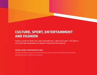 Ceará is a land for those who seek entertainment, culture and sport. The State is
one of the main destinations for leisure in Brazil and the Americas.
O Ceará é uma terra para quem busca entretenimento, cultura e esporte. O Estado é um dos principais
destinos para o lazer no Brasil e nas Américas.
CULTURE, SPORT, ENTERTAINMENT
AND FASHION
CULTURA, ESPORTE, ENTRETENIMENTO E MODA
 