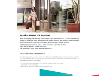 CEARÁ: A VITRINE FOR SHOPPING
With 18 shopping malls, totaling 425,000 m2 in Gross Leasable Area (GLA), Ceará competitively
shows its credentials in the globalized world. Fashion, services, and products move customers
and investments, in a state that continues to develop in search of good business.
• 18 shopping mall ventures, with 14 in the capital and 4 spread in the State.
• 425,000 m2 of Gross Leasable Area (GLA).
• At least 7 more outlet stores are expected for 2019.
CEARÁ: UMA VITRINE PARA AS COMPRAS
Com 18 shopping centers, que somam 425 mil m2 em Área Bruta Locável (ABL), o Ceará se apresenta de forma competitiva
no mundo globalizado. Moda, serviços e produtos movimentam clientes e investimentos em um Estado que continua se
desenvolvendo em busca de bons negócios.
• 18 empreendimentos do tipo shopping center, sendo 14 na capital e outros 4 pelo Estado.
• 425 m2 de Área Bruta Locável (ABL).
• Previsão de pelo menos mais 7 lojas em formato outlet para 2019.
 