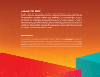 Ceará is a state that grows on the basis of innovation. The State Government encourages new
practicesandinvestsintheknowledgeeconomy.Thetechnologicalinnovationprogram-InovaFit,
has allocated more than R$ 8,8 MILLION, from 2018 to 2021 for innovative projects in priority
areas to enhance collaboration between the business sector and universities. The Foundation
for Scientific and Technological Development of Ceará (Funcap, Fundação Cearense de Apoio ao
Desenvolvimento Científico e Tecnológico), grants annually more than 4,970 SCHOLARSHIPS for
research and graduate programs attracting the best talent available. Investing in innovation and
connectivity, we attract more companies and generate more opportunities. The ideal scenario
for prosperity and happiness to get here faster.
O Ceará é um Estado que cresce com base na inovação. O Governo do Estado incentiva novas práticas e investe na economia
do conhecimento. O programa de inovação tecnológica – InovaFit – destinou mais de R$ 8,8 MILHÕES, de 2018 a 2021,
para projetos inovadores em áreas prioritárias para estimular a colaboração entre o setor empresarial e as universidades.
A Fundação Cearense de Apoio ao Desenvolvimento Científico e Tecnológico (Funcap) concede, anualmente, mais de 4.970
bolsas para atividades de pesquisa e pós-graduação, atraindo os melhores talentos. Investindo em inovação e conectividade,
atraímos mais empresas e geramos mais oportunidades, cenário ideal para que a prosperidade e a felicidade cheguem mais
rápido por aqui.
A CONNECTED STATE
UM ESTADO CONECTADO
 