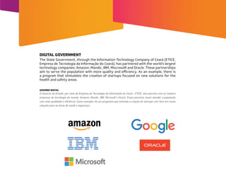 The State Government, through the Information Technology Company of Ceará (ETICE,
Empresa de Tecnologia da Informação do Ceará), has partnered with the world’s largest
technology companies: Amazon, Mandic, IBM, Miscrosoft and Oracle. These partnerships
aim to serve the population with more quality and eﬃciency. As an example, there is
a program that stimulates the creation of startups focused on new solutions for the
health and safety areas.
O Governo do Estado, por meio da Empresa de Tecnologia da Informação do Ceará - ETICE, tem parceria com as maiores
empresas de tecnologia do mundo: Amazon, Mandic, IBM, Microsoft e Oracle. Essas parcerias visam atender a população
com mais qualidade e eficiência. Como exemplo, há um programa que estimula a criação de startups com foco em novas
soluções para as áreas de saúde e segurança.
DIGITAL GOVERNMENT
GOVERNO DIGITAL
 