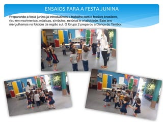 ENSAIOS PARA A FESTA JUNINA
Preparando a festa junina já introduzimos o trabalho com o folclore brasileiro,
rico em movimentos, músicas, símbolos, estórias e criatividade. Este ano
mergulhamos no folclore da região sul. O Grupo 2 preparou a Dança do Tambor.
 