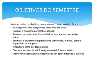 Neste semestre os objetivos que nortearam nosso trabalho foram:
• Adaptação ou readaptação aos princípios das aulas;
• Explorar o esquema corporal e espacial;
• Estimular as qualidades físicas básicas importantes desta faixa
etária;
• Estimular e experimentar padrões de caminhada, marcha, corrida,
engatinhar, rolar e pular
• Trabalhar o ritmo por todo o corpo
• Conhecer e vivenciar o folclore junino e o folclore brasileiro
• Promover a desenvoltura e desinibição em apresentações e eventos
OBJETIVOS DO SEMESTRE
 