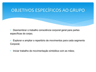 • Desmembrar o trabalho consciência corporal geral para partes
específicas do corpo;
• Explorar e ampliar o repertório de movimentos para cada segmento
Corporal;
• Iniciar trabalho de movimentação simbólica com as mãos;
OBJETIVOS ESPECÍFICOS AO GRUPO
 