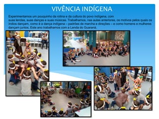VIVÊNCIA INDÍGENA
Experimentamos um pouquinho da rotina e da cultura do povo indígena, com
suas lendas, suas danças e suas músicas. Trabalhamos, nas aulas anteriores, os motivos pelos quais os
índios dançam, como é a dança indígena – padrões de marcha e direções – e como homens e mulheres
dançam juntos. Este ano trabalhamos com a Lenda do Guaraná.
 