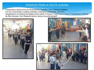 ENSAIOS PARA A FESTA JUNINA
Preparando a festa junina já introduzimos o trabalho com o folclore brasileiro,
rico em movimentos, músicas,símbolos, histórias e criatividade. Este ano
mergulhamos no folclore da região centro oeste. O Grupo 3 junto com o Grupo 4 prepararam a Dança
de São Gonçalo. Com Repente sobre o tema e muuuita dança!!!
 