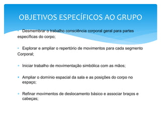 • Desmembrar o trabalho consciência corporal geral para partes
específicas do corpo;
• Explorar e ampliar o repertório de movimentos para cada segmento
Corporal;
 Iniciar trabalho de movimentação simbólica com as mãos;
 Ampliar o domínio espacial da sala e as posições do corpo no
espaço;
 Refinar movimentos de deslocamento básico e associar braços e
cabeças;
OBJETIVOS ESPECÍFICOS AO GRUPO
 