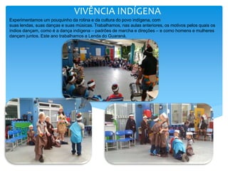VIVÊNCIA INDÍGENA
Experimentamos um pouquinho da rotina e da cultura do povo indígena, com
suas lendas, suas danças e suas músicas. Trabalhamos, nas aulas anteriores, os motivos pelos quais os
índios dançam, como é a dança indígena – padrões de marcha e direções – e como homens e mulheres
dançam juntos. Este ano trabalhamos a Lenda do Guaraná.
 