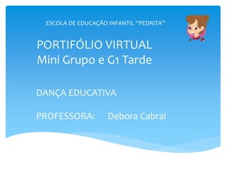 PORTIFÓLIO VIRTUAL
Mini Grupo e G1 Tarde
DANÇA EDUCATIVA
PROFESSORA: Debora Cabral
ESCOLA DE EDUCAÇÃO INFANTIL “PEDRITA”
 