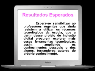 Resultados Esperados
        Espera-se sensibilizar ao
professores regentes que ainda
resistem a utilizar os recursos
tecnológicos da escola, que a
partir desse projeto de inclusão
digital procurem explorar mais
essas ferramentas tecnológicas,
assim        ampliando         os
conhecimentos pessoais e dos
alunos, tornando-os autores do
próprio conhecimento.
 