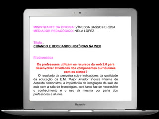 MINISTRANTE DA OFICINA: VANESSA BASSO PEROSA
MEDIADOR PEDAGÓGICO: NEILA LOPEZ


Título
CRIANDO E RECRIANDO HISTÓRIAS NA WEB


Problemática

   Os professores utilizam os recursos da web 2.0 para
  desenvolver atividades dos componentes curriculares
                      com os alunos?
    O resultado da pesquisa sobre indicadores da qualidade
da educação da E.M. Major Aviador Y-Juca Pirama de
Almeida demonstrou a importância da integração da sala de
aula com a sala de tecnologias, para tanto faz-se necessário
o conhecimento e o uso da mesma por parte dos
professores e alunos.
 
