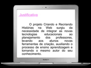 Justificativa

      O projeto Criando e Recriando
 Histórias na Web surgiu da
 necessidade de integrar as novas
 tecnologias     educacionais      ao
 planejamento     dos    professores,
 levando     aos    alunos      novas
 ferramentas de criação, auxiliando o
 processo de ensino aprendizagem e
 tornando o mesmo autor do seu
 conhecimento.
 