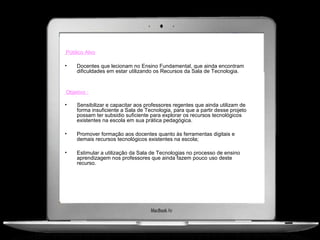 Público Alvo

•   Docentes que lecionam no Ensino Fundamental, que ainda encontram
    dificuldades em estar utilizando os Recursos da Sala de Tecnologia.


Objetivo :

•   Sensibilizar e capacitar aos professores regentes que ainda utilizam de
    forma insuficiente a Sala de Tecnologia, para que a partir desse projeto
    possam ter subsidio suficiente para explorar os recursos tecnológicos
    existentes na escola em sua prática pedagógica.

•   Promover formação aos docentes quanto às ferramentas digitais e
    demais recursos tecnológicos existentes na escola;

•   Estimular a utilização da Sala de Tecnologias no processo de ensino
    aprendizagem nos professores que ainda fazem pouco uso deste
    recurso.
 