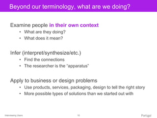 Interviewing Users 10
Click to edit Master title styleBeyond our terminology, what are we doing?
Examine people in their own context
• What are they doing?
• What does it mean?
Infer (interpret/synthesize/etc.)
• Find the connections
• The researcher is the “apparatus”
Apply to business or design problems
• Use products, services, packaging, design to tell the right story
• More possible types of solutions than we started out with
 