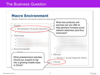 Interviewing Users 12
Click to edit Master title styleThe Business Question
What new products and
services can you offer to
help partners increase social
network stickiness (and thus
revenues)?
What entertainment activities
should you support to tap
into a growing middle-class
in China?
 