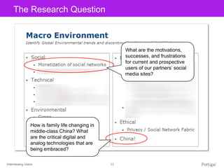 Interviewing Users 13
Click to edit Master title styleThe Research Question
What are the motivations,
successes, and frustrations
for current and prospective
users of our partners’ social
media sites?
How is family life changing in
middle-class China? What
are the critical digital and
analog technologies that are
being embraced?
 
