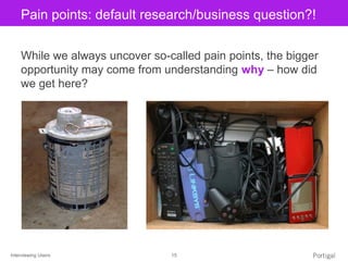 Interviewing Users 15
Click to edit Master title stylePain points: default research/business question?!
While we always uncover so-called pain points, the bigger
opportunity may come from understanding why – how did
we get here?
 