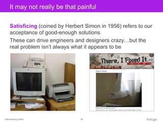 Interviewing Users 16
Click to edit Master title styleIt may not really be that painful
Satisficing (coined by Herbert Simon in 1956) refers to our
acceptance of good-enough solutions
These can drive engineers and designers crazy…but the
real problem isn’t always what it appears to be
 