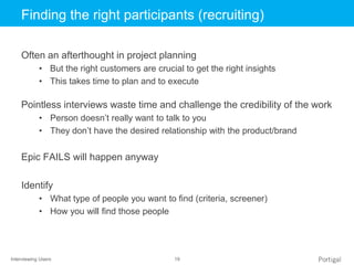 Interviewing Users 19
Click to edit Master title styleFinding the right participants (recruiting)
Often an afterthought in project planning
• But the right customers are crucial to get the right insights
• This takes time to plan and to execute
Pointless interviews waste time and challenge the credibility of the work
• Person doesn’t really want to talk to you
• They don’t have the desired relationship with the product/brand
Epic FAILS will happen anyway
Identify
• What type of people you want to find (criteria, screener)
• How you will find those people
 