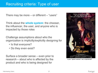 Interviewing Users 21
Click to edit Master title styleRecruiting criteria: Type of user
There may be more – or different – “users”
Think about the whole system: the chooser,
the influencer, the user, and anyone who is
impacted by those roles
Challenge assumptions about who the
organization is implicitly/explicitly designing for
• Is that everyone?
• Do they even exist?
Surface a broader sense – even prior to
research – about who is affected by the
product and who is being designed for
Is your “typical customer” real or aspirational?
 