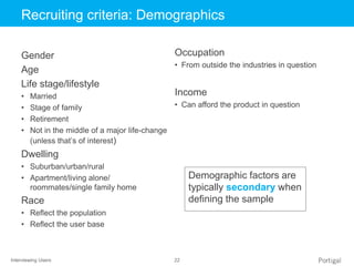 Interviewing Users 22
Click to edit Master title styleRecruiting criteria: Demographics
Gender
Age
Life stage/lifestyle
• Married
• Stage of family
• Retirement
• Not in the middle of a major life-change
(unless that’s of interest)
Dwelling
• Suburban/urban/rural
• Apartment/living alone/
roommates/single family home
Race
• Reflect the population
• Reflect the user base
Occupation
• From outside the industries in question
Income
• Can afford the product in question
Demographic factors are
typically secondary when
defining the sample
 