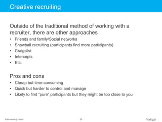 Interviewing Users 24
Click to edit Master title styleCreative recruiting
Outside of the traditional method of working with a
recruiter, there are other approaches
• Friends and family/Social networks
• Snowball recruiting (participants find more participants)
• Craigslist
• Intercepts
• Etc.
Pros and cons
• Cheap but time-consuming
• Quick but harder to control and manage
• Likely to find “pure” participants but they might be too close to you
 