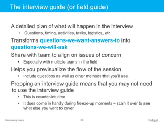 Interviewing Users 26
Click to edit Master title styleThe interview guide (or field guide)
A detailed plan of what will happen in the interview
• Questions, timing, activities, tasks, logistics, etc.
Transforms questions-we-want-answers-to into
questions-we-will-ask
Share with team to align on issues of concern
• Especially with multiple teams in the field
Helps you previsualize the flow of the session
• Include questions as well as other methods that you’ll use
Prepping an interview guide means that you may not need
to use the interview guide
• This is counter-intuitive
• It does come in handy during freeze-up moments – scan it over to see
what else you want to cover
 