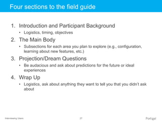 Interviewing Users 27
Click to edit Master title styleFour sections to the field guide
1. Introduction and Participant Background
• Logistics, timing, objectives
2. The Main Body
• Subsections for each area you plan to explore (e.g., configuration,
learning about new features, etc.)
3. Projection/Dream Questions
• Be audacious and ask about predictions for the future or ideal
experiences
4. Wrap Up
• Logistics, ask about anything they want to tell you that you didn’t ask
about
 
