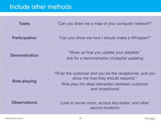 Interviewing Users 29
Click to edit Master title styleInclude other methods
Tasks “Can you draw me a map of your computer network?”
Participation “Can you show me how I should make a Whopper?”
Demonstration
“Show us how you update your playlists.”
Ask for a demonstration of playlist updating
Role-playing
“I’ll be the customer and you be the receptionist, and you
show me how they should respond.”
Role play the ideal interaction between customer
and receptionist
Observations Look in server room, access key locker, and other
secure locations
 