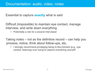 Interviewing Users 31
Click to edit Master title styleDocumentation: audio, video, notes
Essential to capture exactly what is said
Difficult (impossible) to maintain eye contact, manage
interview, and write down everything
• Potentially a role for a second interviewer
Taking notes – not as the definitive record – can help you
process, notice, think about follow-ups, etc.
• I strongly recommend privileging being in-the-moment (e.g., eye
contact, listening) over trying to capture everything yourself
 