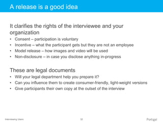 Interviewing Users 32
Click to edit Master title styleA release is a good idea
It clarifies the rights of the interviewee and your
organization
• Consent – participation is voluntary
• Incentive – what the participant gets but they are not an employee
• Model release – how images and video will be used
• Non-disclosure – in case you disclose anything in-progress
These are legal documents
• Will your legal department help you prepare it?
• Can you influence them to create consumer-friendly, light-weight versions
• Give participants their own copy at the outset of the interview
 