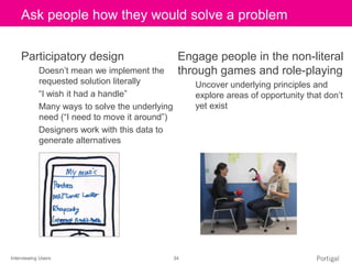 Interviewing Users 34
Click to edit Master title styleAsk people how they would solve a problem
Participatory design
Doesn’t mean we implement the
requested solution literally
“I wish it had a handle”
Many ways to solve the underlying
need (“I need to move it around”)
Designers work with this data to
generate alternatives
Engage people in the non-literal
through games and role-playing
Uncover underlying principles and
explore areas of opportunity that don’t
yet exist
 