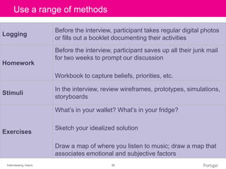 Interviewing Users 36
Click to edit Master title styleUse a range of methods
Logging
Before the interview, participant takes regular digital photos
or fills out a booklet documenting their activities
Homework
Before the interview, participant saves up all their junk mail
for two weeks to prompt our discussion
Workbook to capture beliefs, priorities, etc.
Stimuli
In the interview, review wireframes, prototypes, simulations,
storyboards
Exercises
What’s in your wallet? What’s in your fridge?
Sketch your idealized solution
Draw a map of where you listen to music; draw a map that
associates emotional and subjective factors
 
