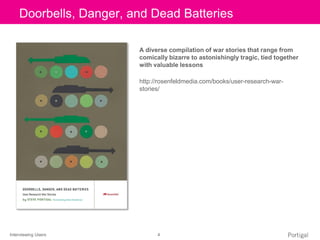 Interviewing Users 4
Click to edit Master title style
A diverse compilation of war stories that range from
comically bizarre to astonishingly tragic, tied together
with valuable lessons
http://rosenfeldmedia.com/books/user-research-war-
stories/
Doorbells, Danger, and Dead Batteries
 